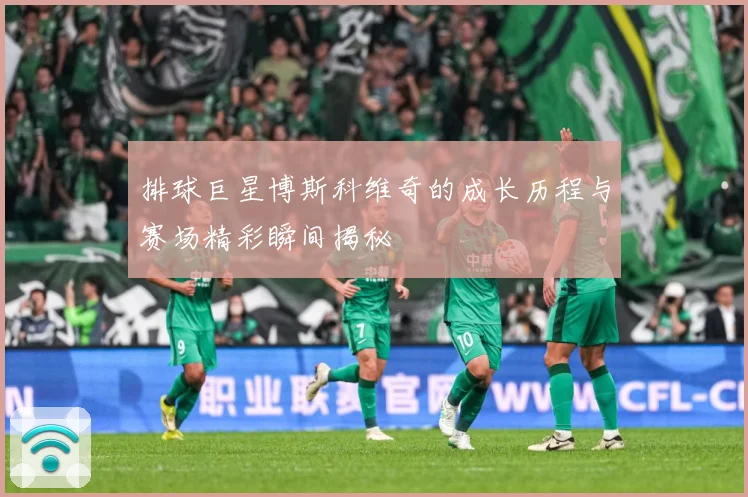 排球巨星博斯科维奇的成长历程与赛场精彩瞬间揭秘
