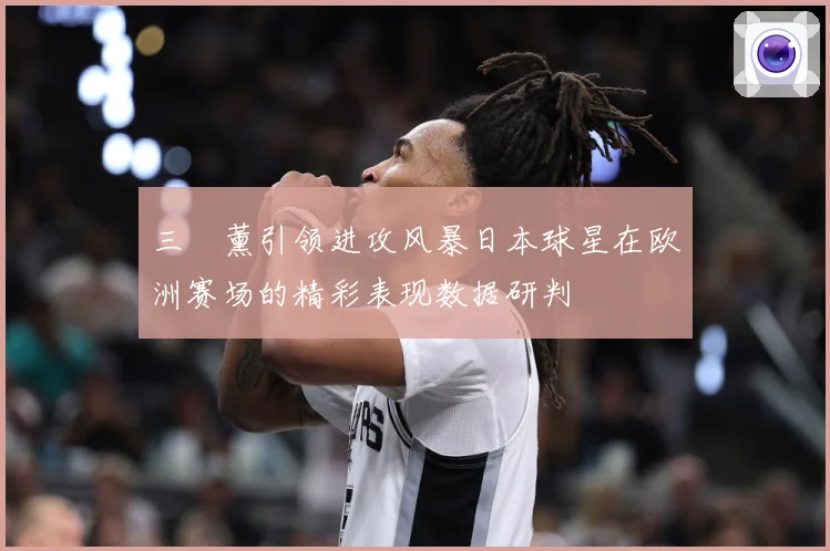 三笘薰引领进攻风暴日本球星在欧洲赛场的精彩表现数据研判