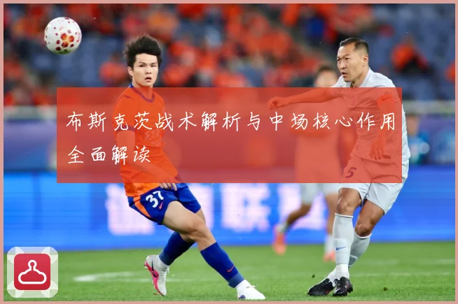 布斯克茨战术解析与中场核心作用全面解读