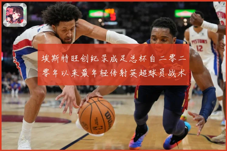 埃斯特旺创纪录成足总杯自二零二零年以来最年轻传射英超球员战术观察