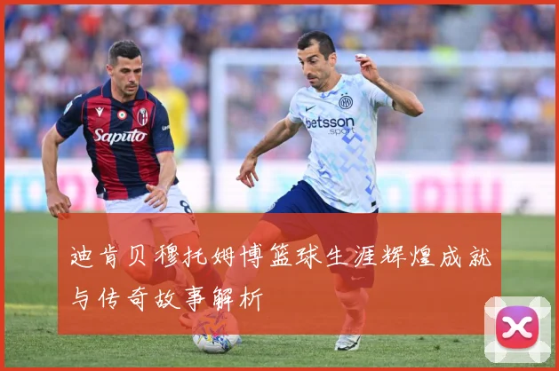 迪肯贝穆托姆博篮球生涯辉煌成就与传奇故事解析