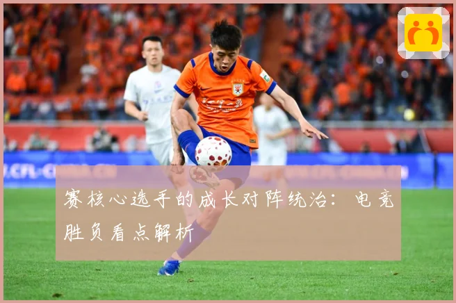 赛核心选手的成长对阵统治：电竞胜负看点解析