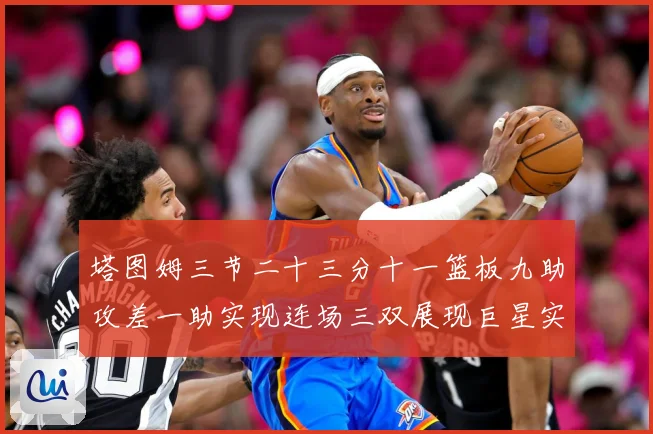 塔图姆三节二十三分十一篮板九助攻差一助实现连场三双展现巨星实赛场复盘