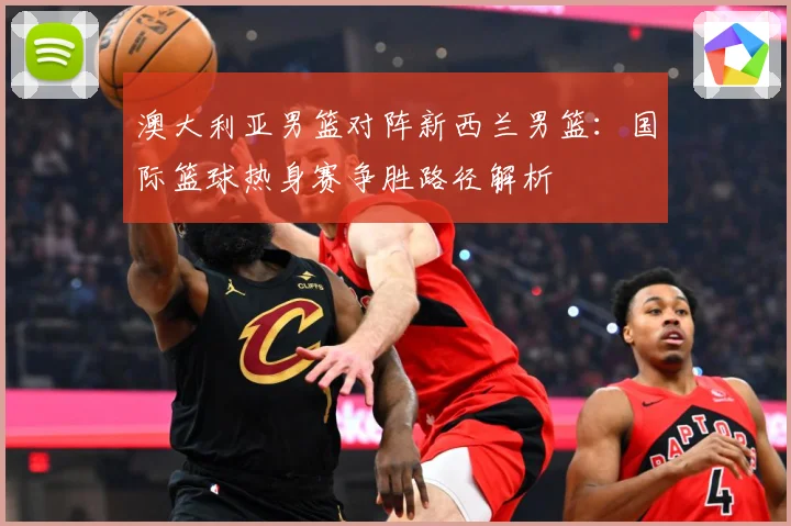澳大利亚男篮对阵新西兰男篮：国际篮球热身赛争胜路径解析