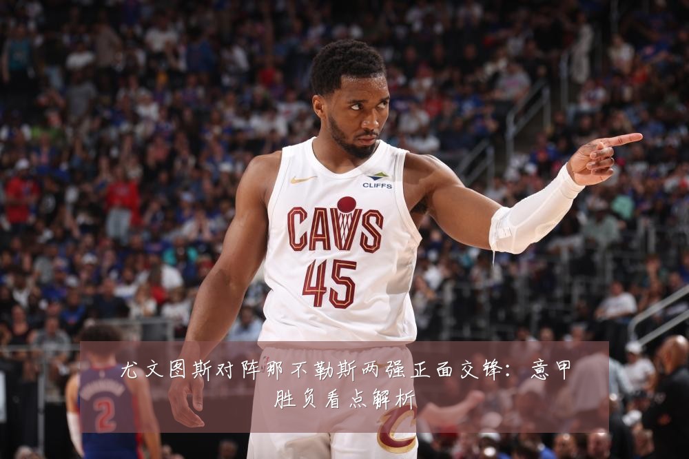 尤文图斯对阵那不勒斯两强正面交锋：意甲胜负看点解析